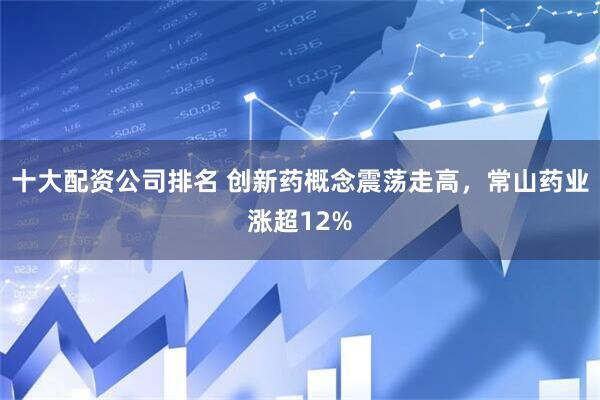十大配资公司排名 创新药概念震荡走高，常山药业涨超12%