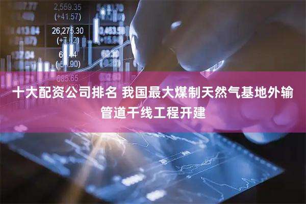 十大配资公司排名 我国最大煤制天然气基地外输管道干线工程开建