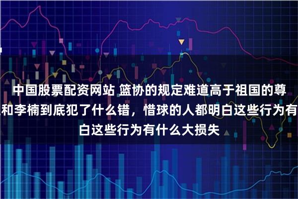 中国股票配资网站 篮协的规定难道高于祖国的尊严，李春江和李楠到底犯了什么错，惜球的人都明白这些行为有什么大损失